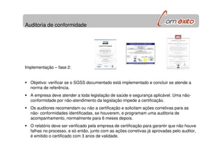 Auditoria de conformidade
Implementação – fase 2:
Objetivo: verificar se o SGSS documentado está implementado e concluir se atende a
norma de referência.
A empresa deve atender a toda legislação de saúde e segurança aplicável. Uma não-
conformidade por não-atendimento da legislação impede a certificação.
Os auditores recomendam ou não a certificação e solicitam ações corretivas para as
não- conformidades identificadas, se houverem, e programam uma auditoria de
acompanhamento, normalmente para 6 meses depois.
O relatório deve ser verificado pela empresa de certificação para garantir que não houve
falhas no processo, e só então, junto com as ações corretivas já aprovadas pelo auditor,
é emitido o certificado com 3 anos de validade.
 