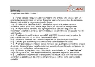 Exercício
Indique se é verdadeiro ou falso:
1 - ( ) Perigo à saúde e segurança do trabalhador é uma fonte ou uma situação com um
potencial para causar males em termos de doença a seres humanos, dano à propriedade,
dano ao meio ambiente ou uma combinação destes.
2 - ( ) A implantação da OSHAS 18001 não ajuda a organização a obter recursos
financeiros, mas a ajuda a não ter que pagar multas por não atender as legislações.
3 - ( ) A empresa deve atender a toda legislação relativa à saúde e segurança do
trabalhador, se aplicável. Uma não-conformidade por não-atendimento à legislação impede
a certificação.
4 - ( ) A auditoria de certificação na norma OSHAS 18001 é um processo de análise de
conformidade realizada por auditores de uma certificadora.
5 - ( ) Para atuar no Brasil, toda certificadora precisa ser acreditada pelo INMETRO.
6 - ( ) OHSAS quer dizer Occupational Health and Safety Assessment Series.
7 - ( ) A OIT pediu aos governos dos países-membros para que legislassem sobre a criação
de comitês de segurança do trabalho, sugerindo que estes fossem tornados obrigatórios em
empresas com cinqüenta ou mais empregados.
8 - ( ) A primeira legislação no campo da proteção ao trabalhador, a “Lei das Fábricas”,
surgiu na Inglaterra em 1833, determinando limites de idade e de jornada de trabalho.
9 - ( ) Um benefício importante da certificação OSHAS 18001 é que com este certificado
aumentam as possibilidade da empresa atingir mercados restritos como a comunidade
européia.
 