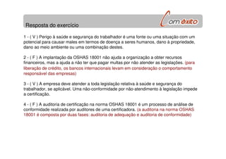 Resposta do exercício
1 - ( V ) Perigo à saúde e segurança do trabalhador é uma fonte ou uma situação com um
potencial para causar males em termos de doença a seres humanos, dano à propriedade,
dano ao meio ambiente ou uma combinação destes.
2 - ( F ) A implantação da OSHAS 18001 não ajuda a organização a obter recursos
financeiros, mas a ajuda a não ter que pagar multas por não atender as legislações. (para
liberação de crédito, os bancos internacionais levam em consideração o comportamento
responsável das empresas)
3 - ( V ) A empresa deve atender a toda legislação relativa à saúde e segurança do
trabalhador, se aplicável. Uma não-conformidade por não-atendimento à legislação impede
a certificação.
4 - ( F ) A auditoria de certificação na norma OSHAS 18001 é um processo de análise de
conformidade realizada por auditores de uma certificadora. (a auditoria na norma OSHAS
18001 é composta por duas fases: auditoria de adequação e auditoria de conformidade)
 