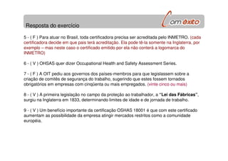 Resposta do exercício
5 - ( F ) Para atuar no Brasil, toda certificadora precisa ser acreditada pelo INMETRO. (cada
certificadora decide em que pais terá acreditação. Ela pode tê-la somente na Inglaterra, por
exemplo – mas neste caso o certificado emitido por ela não conterá a logomarca do
INMETRO)
6 - ( V ) OHSAS quer dizer Occupational Health and Safety Assessment Series.
7 - ( F ) A OIT pediu aos governos dos países-membros para que legislassem sobre a
criação de comitês de segurança do trabalho, sugerindo que estes fossem tornados
obrigatórios em empresas com cinqüenta ou mais empregados. (vinte cinco ou mais)
8 - ( V ) A primeira legislação no campo da proteção ao trabalhador, a “Lei das Fábricas”,
surgiu na Inglaterra em 1833, determinando limites de idade e de jornada de trabalho.
9 - ( V ) Um benefício importante da certificação OSHAS 18001 é que com este certificado
aumentam as possibilidade da empresa atingir mercados restritos como a comunidade
européia.
 
