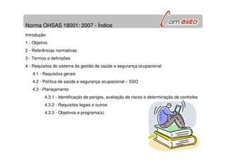 Norma OHSAS 18001: 2007 - Índice
Introdução
1 - Objetivo
2 - Referências normativas
3 - Termos e definições
4 - Requisitos do sistema da gestão de saúde e segurança ocupacional
4.1 - Requisitos gerais
4.2 - Política de saúde e segurança ocupacional – SSO
4.3 - Planejamento
4.3.1 - Identificação de perigos, avaliação de riscos e determinação de controles
4.3.2 - Requisitos legais e outros
4.3.3 - Objetivos e programa(s)
 