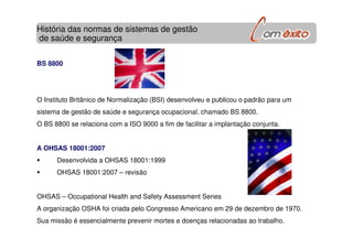 BS 8800
O Instituto Britânico de Normalização (BSI) desenvolveu e publicou o padrão para um
sistema de gestão de saúde e segurança ocupacional, chamado BS 8800.
O BS 8800 se relaciona com a ISO 9000 a fim de facilitar a implantação conjunta.
A OHSAS 18001:2007
Desenvolvida a OHSAS 18001:1999
OHSAS 18001:2007 – revisão
OHSAS – Occupational Health and Safety Assessment Series
A organização OSHA foi criada pelo Congresso Americano em 29 de dezembro de 1970.
Sua missão é essencialmente prevenir mortes e doenças relacionadas ao trabalho.
História das normas de sistemas de gestão
de saúde e segurança
 