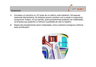 Exercício
1) Considere um escritório no 10º andar de um edifício onde trabalham 100 pessoas
realizando telemarketing. Os diretores querem contribuir com a saúde e a segurança
ocupacional. Indique, na sua opinião, quais procedimentos poderiam ser implantados
na empresa que ajudariam a melhorar a qualidade de vida no trabalho.
2) Depois dos procedimentos serem implantados, como a diretoria conseguiria melhorar
essa contribuição?
 
