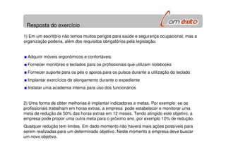 Resposta do exercício
1) Em um escritório não temos muitos perigos para saúde e segurança ocupacional, mas a
organização poderia, além dos requisitos obrigatórios pela legislação:
Adquirir móveis ergonômicos e confortáveis
Fornecer monitores e teclados para os profissionais que utilizam notebooks
Fornecer suporte para os pés e apoios para os pulsos durante a utilização do teclado
Implantar exercícios de alongamento durante o expediente
Instalar uma academia interna para uso dos funcionários
2) Uma forma de obter melhorias é implantar indicadores e metas. Por exemplo: se os
profissionais trabalham em horas extras, a empresa pode estabelecer e monitorar uma
meta de redução de 50% das horas extras em 12 meses. Tendo atingido este objetivo, a
empresa pode propor uma outra meta para o próximo ano, por exemplo 10% de redução.
Qualquer redução tem limites. Em dado momento não haverá mais ações possíveis para
serem realizadas para um determinado objetivo. Neste momento a empresa deve buscar
um novo objetivo.
 