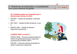 2 - Referências de publicações e compatibilidade
com outros sistemas de gestão
Os 3 sistemas podem ser integrados pois a
estrutura das normas é similar:
ISO 9001 – Gestão da Qualidade, é alinhada
com a
ISO 14001 – Gestão do Meio Ambiente, e com
a
OSHAS 18001 – Gestão de Saúde e
Segurança Ocupacional.
A OHSAS 18001 se refere a:
OHSAS 18002 – Guia para implementação de
sistema de gestão para saúde e segurança
ocupacional (da OHSAS 18001).
OSH-MS – Guia para sistemas de gestão de
saúde e segurança ocupacional.
 