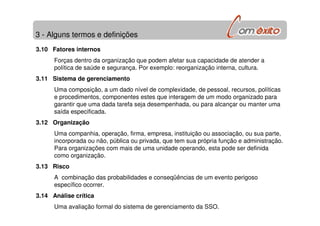 3 - Alguns termos e definições
3.10 Fatores internos
Forças dentro da organização que podem afetar sua capacidade de atender a
política de saúde e segurança. Por exemplo: reorganização interna, cultura.
3.11 Sistema de gerenciamento
Uma composição, a um dado nível de complexidade, de pessoal, recursos, políticas
e procedimentos, componentes estes que interagem de um modo organizado para
garantir que uma dada tarefa seja desempenhada, ou para alcançar ou manter uma
saída especificada.
3.12 Organização
Uma companhia, operação, firma, empresa, instituição ou associação, ou sua parte,
incorporada ou não, pública ou privada, que tem sua própria função e administração.
Para organizações com mais de uma unidade operando, esta pode ser definida
como organização.
3.13 Risco
A combinação das probabilidades e conseqüências de um evento perigoso
específico ocorrer.
3.14 Análise crítica
Uma avaliação formal do sistema de gerenciamento da SSO.
 