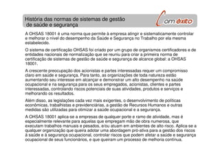 A OHSAS 18001 é uma norma que permite à empresa atingir e sistematicamente controlar
e melhorar o nível do desempenho da Saúde e Segurança no Trabalho por ela mesma
estabelecido.
O sistema de certificação OHSAS foi criado por um grupo de organismos certificadores e de
entidades nacionais de normalização que se reuniu para criar a primeira norma de
certificação de sistemas de gestão de saúde e segurança de alcance global: a OHSAS
18001.
A crescente preocupação dos acionistas e partes interessadas requer um compromisso
claro em saúde e segurança. Para tanto, as organizações de toda natureza estão
aumentando seu interesse em alcançar e demonstrar um alto desempenho na saúde
ocupacional e na segurança para os seus empregados, acionistas, clientes e partes
interessadas, controlando riscos potenciais de suas atividades, produtos e serviços e
melhorando os resultados.
Além disso, as legislações cada vez mais exigentes, o desenvolvimento de políticas
econômicas, trabalhistas e previdenciárias, a gestão de Recursos Humanos e outras
medidas são utilizadas para otimizar a saúde ocupacional e a segurança.
A OHSAS 18001 aplica-se a empresas de qualquer porte e ramo de atividade, mas é
especialmente relevante para aquelas que empregam mão de obra numerosa, que
executam trabalhos manuais e pesados, e/ou atuam em ambientes de alto risco. Aplica-se a
qualquer organização que queira adotar uma abordagem pró-ativa para a gestão dos riscos
à saúde e à segurança ocupacional, controlar riscos que podem afetar a saúde e segurança
ocupacional de seus funcionários, e que queiram um processo de melhoria contínua.
História das normas de sistemas de gestão
de saúde e segurança
 