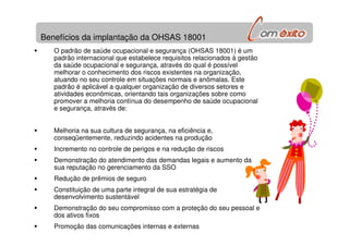 Benefícios da implantação da OHSAS 18001
O padrão de saúde ocupacional e segurança (OHSAS 18001) é um
padrão internacional que estabelece requisitos relacionados à gestão
da saúde ocupacional e segurança, através do qual é possível
melhorar o conhecimento dos riscos existentes na organização,
atuando no seu controle em situações normais e anômalas. Este
padrão é aplicável a qualquer organização de diversos setores e
atividades econômicas, orientando tais organizações sobre como
promover a melhoria contínua do desempenho de saúde ocupacional
e segurança, através de:
Melhoria na sua cultura de segurança, na eficiência e,
conseqüentemente, reduzindo acidentes na produção
Incremento no controle de perigos e na redução de riscos
Demonstração do atendimento das demandas legais e aumento da
sua reputação no gerenciamento da SSO
Redução de prêmios de seguro
Constituição de uma parte integral de sua estratégia de
desenvolvimento sustentável
Demonstração do seu compromisso com a proteção do seu pessoal e
dos ativos fixos
Promoção das comunicações internas e externas
 