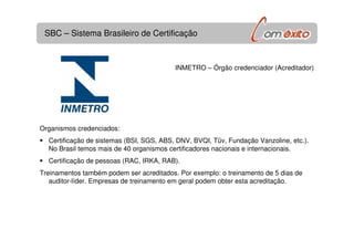 SBC – Sistema Brasileiro de Certificação
INMETRO – Órgão credenciador (Acreditador)
Organismos credenciados:
Certificação de sistemas (BSI, SGS, ABS, DNV, BVQI, Tüv, Fundação Vanzoline, etc.).
No Brasil temos mais de 40 organismos certificadores nacionais e internacionais.
Certificação de pessoas (RAC, IRKA, RAB).
Treinamentos também podem ser acreditados. Por exemplo: o treinamento de 5 dias de
auditor-líder. Empresas de treinamento em geral podem obter esta acreditação.
 