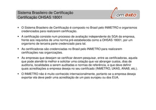 Sistema Brasileiro de Certificação
Certificação OHSAS 18001
O Sistema Brasileiro de Certificação é composto no Brasil pelo INMETRO e organismos
credenciados para realizarem certificação.
A certificação consiste num processo de avaliação independente do SGA da empresa,
frente aos requisitos de uma norma pré-estabelecida como a OHSAS 18001, por um
organismo de terceira parte credenciado para tal.
As certificadoras são credenciadas no Brasil pelo INMETRO para realizarem
certificações nas organizações.
As empresas que desejam se certificar devem pesquisar, entre as certificadoras, aquela
que pode atendê-la melhor e solicitar uma cotação que vai abranger custos, dias de
auditoria, localidades a serem auditadas e normas de referência, e que deve definir
quais acreditações a empresa deseja no seu certificado (INMETRO, UKAS, ANAB, etc.).
O INMETRO não é muito conhecido internacionalmente, portanto se a empresa deseja
exportar ela deve pedir uma acreditação de um pais europeu ou dos EUA.
 