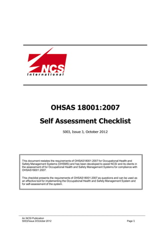 An NCSI Publication
S003/Issue 3/October 2012 Page 1
OHSAS 18001:2007
Self Assessment Checklist
S003, Issue 3, October 2012
This document restates the requirements of OHSAS18001:2007 for Occupational Health and
Safety Management Systems (OHSMS) and has been developed to assist NCSI and its clients in
the assessment of for Occupational Health and Safety Management Systems for compliance with
OHSAS18001:2007.
This checklist presents the requirements of OHSAS18001:2007 as questions and can be used as
an effective tool for implementing the Occupational Health and Safety Management System and
for self-assessment of the system.
 