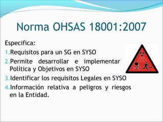 Norma OHSAS 18001:2007
Especifica:
1.Requisitos para un SG en SYSO
2.Permite desarrollar e implementar la
  Política y Objetivos en SYSO
3.Identificar los requisitos Legales en SYSO
4.Información relativa a peligros y riesgos
  en la Entidad.
 