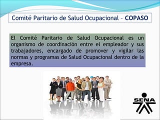 Comité Paritario de Salud Ocupacional – COPASO


El Comité Paritario de Salud Ocupacional es un
organismo de coordinación entre el empleador y sus
trabajadores, encargado de promover y vigilar las
normas y programas de Salud Ocupacional dentro de la
empresa.
 