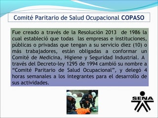 Comité Paritario de Salud Ocupacional COPASO

Fue creado a través de la Resolución 2013 de 1986 la
cual estableció que todas las empresas e instituciones,
públicas o privadas que tengan a su servicio diez (10) o
más trabajadores, están obligadas a conformar un
Comité de Medicina, Higiene y Seguridad Industrial. A
través del Decreto-ley 1295 de 1994 cambió su nombre a
“Comité Paritario de Salud Ocupacional”, y delegó 4
horas semanales a los integrantes para el desarrollo de
sus actividades.
 