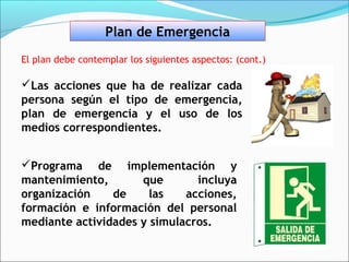 Plan de Emergencia
El plan debe contemplar los siguientes aspectos: (cont.)

Las acciones que ha de realizar cada
persona según el tipo de emergencia,
plan de emergencia y el uso de los
medios correspondientes.


Programa de implementación y
mantenimiento,       que       incluya
organización    de     las   acciones,
formación e información del personal
mediante actividades y simulacros.
 