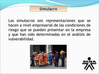 Simulacro


Los simulacros son representaciones que se
hacen a nivel empresarial de las condiciones de
riesgo que se pueden presentar en la empresa
y que han sido determinadas en el análisis de
vulnerabilidad.
 