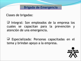 Brigada de Emergencia

Clases de brigadas:

 Integral: Son empleados de la empresa los
cuales se capacitan para la prevención y
atención de una emergencia.

 Especializada: Personas capacitadas en el
tema y brindan apoyo a la empresa.
 