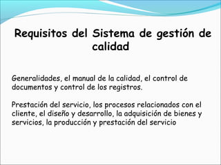 Requisitos del Sistema de gestión de
               calidad

Generalidades, el manual de la calidad, el control de
documentos y control de los registros.

Prestación del servicio, los procesos relacionados con el
cliente, el diseño y desarrollo, la adquisición de bienes y
servicios, la producción y prestación del servicio
 