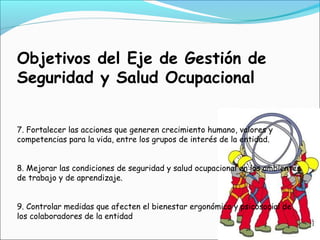 Objetivos del Eje de Gestión de
Seguridad y Salud Ocupacional


7. Fortalecer las acciones que generen crecimiento humano, valores y
competencias para la vida, entre los grupos de interés de la entidad.


8. Mejorar las condiciones de seguridad y salud ocupacional en los ambientes
de trabajo y de aprendizaje.


9. Controlar medidas que afecten el bienestar ergonómico y psicosocial de
los colaboradores de la entidad
 