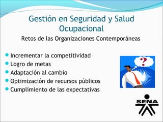 Gestión en Seguridad y Salud
                Ocupacional
     Retos de las Organizaciones Contemporáneas

Incrementar la competitividad
Logro de metas
Adaptación al cambio
Optimización de recursos públicos
Cumplimiento de las expectativas
 
