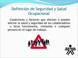 Definición de Seguridad y Salud
            Ocupacional
 Condiciones y factores que afectan o pueden
afectar la salud y seguridad de los colaboradores
  u otros funcionarios, visitantes o cualquier
persona en el lugar de trabajo.
 