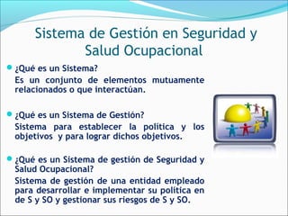 Sistema de Gestión en Seguridad y
             Salud Ocupacional
¿Qué es un Sistema?
 Es un conjunto de elementos mutuamente
 relacionados o que interactúan.

¿Qué es un Sistema de Gestión?
 Sistema para establecer la política y los
 objetivos y para lograr dichos objetivos.

¿Qué es un Sistema de gestión de Seguridad y
 Salud Ocupacional?
 Sistema de gestión de una entidad empleado
 para desarrollar e implementar su política en
 de S y SO y gestionar sus riesgos de S y SO.
 