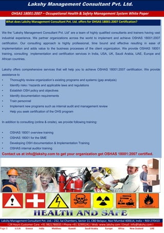 Lakshy Management Consultant Pvt. Ltd.
OHSAS 18001:2007 – Occupational Health & Safety Management System White Paper
Lakshy Management Consultant Pvt. Ltd.:- 232, Sai Chambers, Sector 11, CBD Belapur, Navi Mumbai 400614, India – R00-270410
I 24 Hours Customer Care: +91 9821780035 I Phone +91 32995241 I Web: www.lakshy.com I Email: info@lakshy.com I
Page 3 U.S.A Greece India Maldives Kuwait Saudi Arabia Europe Africa New Zealand UAE
What does Lakshy Management Consultant Pvt. Ltd. offers for OHSAS 18001:2007 Certification?
We the “Lakshy Management Consultant Pvt. Ltd” are a team of highly qualified consultants and trainers having vast
industrial experience. We partner organizations across the world to implement and achieve OSHAS 18001:2007
certification. Our consulting approach is highly professional, time bound and effective resulting in ease of
implementation and adds value to the business processes of the client organization. We provide OSHAS 18001
training, consulting implementation and certification services in India, USA, UK, Saudi Arabia, UAE, Europe and
African countries.
Lakshy offers comprehensive services that will help you to achieve OSHAS 18001:2007 certification. We provide
assistance to
• Thoroughly review organization’s existing programs and systems (gap analysis)
• Identify risks / hazards and applicable laws and regulations
• Establish OSH policy and objectives
• Identify documentation requirements
• Train personnel
• Implement new programs such as internal audit and management review
• Help you seek certification of the OHS program
In addition to consulting (online & onsite), we provide following training:
• OSHAS 18001 overview training
• OSHAS 18001 for the SME
• Developing OSH documentation & Implementation Training
• OSHAS internal auditor training
Contact us at info@lakshy.com to get your organization get OSHAS 18001:2007 certified.
 
