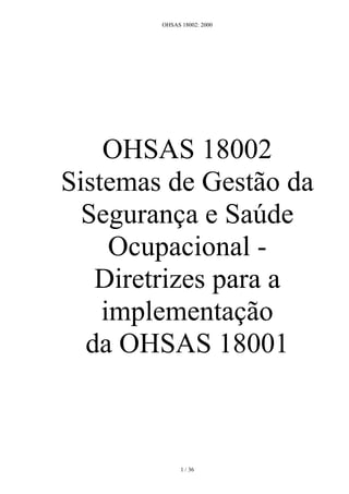 OHSAS 18002: 2000




    OHSAS 18002
Sistemas de Gestão da
  Segurança e Saúde
     Ocupacional -
   Diretrizes para a
    implementação
  da OHSAS 18001



              1 / 36
 