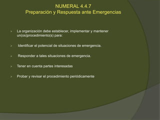 NUMERAL 4.4.7
         Preparación y Respuesta ante Emergencias


   La organización debe establecer, implementar y mantener
    un(os)procedimiento(s) para:

   Identificar el potencial de situaciones de emergencia.

   Responder a tales situaciones de emergencia.

   Tener en cuenta partes interesadas

   Probar y revisar el procedimiento periódicamente
 