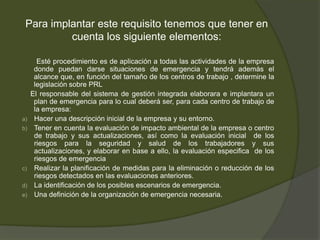 Para implantar este requisito tenemos que tener en
          cuenta los siguiente elementos:

       Esté procedimiento es de aplicación a todas las actividades de la empresa
      donde puedan darse situaciones de emergencia y tendrá además el
      alcance que, en función del tamaño de los centros de trabajo , determine la
      legislación sobre PRL
     El responsable del sistema de gestión integrada elaborara e implantara un
      plan de emergencia para lo cual deberá ser, para cada centro de trabajo de
      la empresa:
a)    Hacer una descripción inicial de la empresa y su entorno.
b)    Tener en cuenta la evaluación de impacto ambiental de la empresa o centro
      de trabajo y sus actualizaciones, así como la evaluación inicial de los
      riesgos para la seguridad y salud de los trabajadores y sus
      actualizaciones, y elaborar en base a ello, la evaluación especifica de los
      riesgos de emergencia
c)    Realizar la planificación de medidas para la eliminación o reducción de los
      riesgos detectados en las evaluaciones anteriores.
d)    La identificación de los posibles escenarios de emergencia.
e)    Una definición de la organización de emergencia necesaria.
 