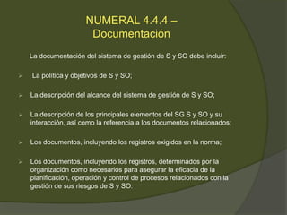 NUMERAL 4.4.4 –
                       Documentación
    La documentación del sistema de gestión de S y SO debe incluir:

   La política y objetivos de S y SO;

   La descripción del alcance del sistema de gestión de S y SO;

   La descripción de los principales elementos del SG S y SO y su
    interacción, así como la referencia a los documentos relacionados;

   Los documentos, incluyendo los registros exigidos en la norma;

   Los documentos, incluyendo los registros, determinados por la
    organización como necesarios para asegurar la eficacia de la
    planificación, operación y control de procesos relacionados con la
    gestión de sus riesgos de S y SO.
 