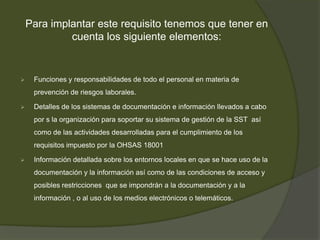 Para implantar este requisito tenemos que tener en
             cuenta los siguiente elementos:


    Funciones y responsabilidades de todo el personal en materia de
     prevención de riesgos laborales.

    Detalles de los sistemas de documentación e información llevados a cabo
     por s la organización para soportar su sistema de gestión de la SST así
     como de las actividades desarrolladas para el cumplimiento de los
     requisitos impuesto por la OHSAS 18001

    Información detallada sobre los entornos locales en que se hace uso de la
     documentación y la información así como de las condiciones de acceso y
     posibles restricciones que se impondrán a la documentación y a la
     información , o al uso de los medios electrónicos o telemáticos.
 