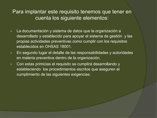 Para implantar este requisito tenemos que tener en
         cuenta los siguiente elementos:

   La documentación y sistema de datos que la organización a
    desarrollado y establecido para apoyar el sistema de gestión y las
    propias actividades preventivas como cumplir con los requisitos
    establecidos en OHSAS 18001.
   En segundo lugar el detalle de las responsabilidades y autoridades
    en materia preventiva dentro de la organización.
   Con estas primicias el requisito se cumplirá desarrollando y
    estableciendo los procedimientos escritos que aseguren el
    cumplimiento de las siguientes exigencias:
 