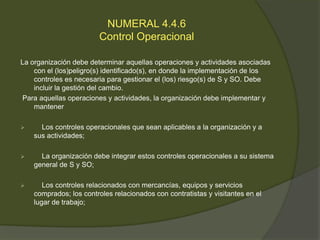 NUMERAL 4.4.6
                        Control Operacional

La organización debe determinar aquellas operaciones y actividades asociadas
    con el (los)peligro(s) identificado(s), en donde la implementación de los
    controles es necesaria para gestionar el (los) riesgo(s) de S y SO. Debe
    incluir la gestión del cambio.
Para aquellas operaciones y actividades, la organización debe implementar y
    mantener

     Los controles operacionales que sean aplicables a la organización y a
    sus actividades;

     La organización debe integrar estos controles operacionales a su sistema
    general de S y SO;

      Los controles relacionados con mercancías, equipos y servicios
    comprados; los controles relacionados con contratistas y visitantes en el
    lugar de trabajo;
 