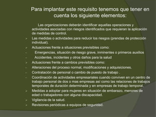Para implantar este requisito tenemos que tener en
             cuenta los siguiente elementos:
        Las organizaciones deberán identificar aquellas operaciones y
    actividades asociadas con riesgos identificados que requieran la aplicación
    de medidas de control.
   Las medidas o actividades para reducir los riesgos (prendas de protección
    individual).
   Actuaciones frente a situaciones previsibles como:
–     Emergencias, situación de riesgo grave, inminentes o primeros auxilios
–     Accidentes, incidentes y otros daños para la salud
   Actuaciones frente a cambios previsibles como:
–   Alteraciones del proceso normal, modificaciones y adquisiciones.
–   Contratación de personal o cambio de puesto de trabajo .
–   Coordinación de actividades empresariales cuando conviven en un centro de
    trabajo personal de dos o mas empresas así como las relaciones de trabajos
    temporales de duración determinada y en empresas de trabajo temporal.
   Medidas a adoptar para mujeres en situación de embarazo, menores de
    edad o trabajadores con alguna discapacidad.
   Vigilancia de la salud.
   Revisiones periódicas a equipos de seguridad.
 