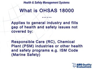 Health & Safety Management Systems

What is OHSAS 18000
…...
Applies to general industry and fills
gap of health and safety issues not
covered by:
Responsible Care (RC), Chemical
Plant (PSM) industries or other health
and safety programs e.g. ISM Code
(Marine Safety)
10

 