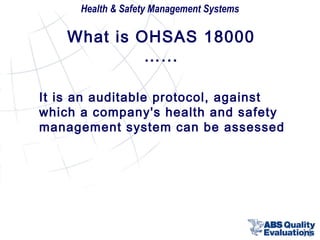 Health & Safety Management Systems

What is OHSAS 18000
…...
It is an auditable protocol, against
which a company's health and safety
management system can be assessed

11

 