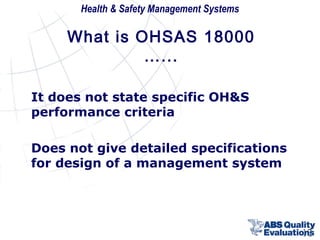 Health & Safety Management Systems

What is OHSAS 18000
…...
It does not state specific OH&S
performance criteria
Does not give detailed specifications
for design of a management system

12

 