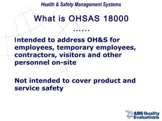 Health & Safety Management Systems

What is OHSAS 18000
…...
Intended to address OH&S for
employees, temporary employees,
contractors, visitors and other
personnel on-site
Not intended to cover product and
service safety

13

 