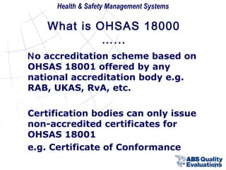 Health & Safety Management Systems

What is OHSAS 18000
…...
No accreditation scheme based on
OHSAS 18001 offered by any
national accreditation body e.g.
RAB, UKAS, RvA, etc.
Certification bodies can only issue
non-accredited certificates for
OHSAS 18001
e.g. Certificate of Conformance
14

 