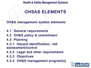 Health & Safety Management Systems

OHSAS ELEMENTS
OH&S management system elements:
4.1 General requirements
4.2 OH&S policy & commitment
4.3 Planning
4.3.1 Hazard identification, risk
assessment/control
4.3.2 Legal and other requirements
4.3.3 Objectives
4.3.4 OH&S management program(s)
15

 