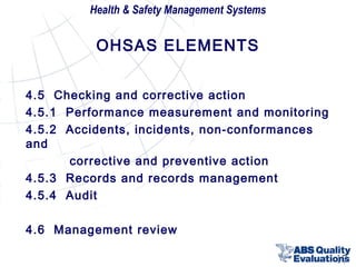 Health & Safety Management Systems

OHSAS ELEMENTS
4.5 Checking and corrective action
4.5.1 Performance measurement and monitoring
4.5.2 Accidents, incidents, non-conformances
and
corrective and preventive action
4.5.3 Records and records management
4.5.4 Audit
4.6 Management review
17

 
