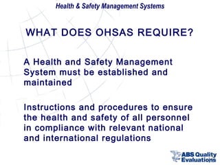 Health & Safety Management Systems

WHAT DOES OHSAS REQUIRE?
A Health and Safety Management
System must be established and
maintained
Instructions and procedures to ensure
the health and safety of all personnel
in compliance with relevant national
and international regulations
18

 