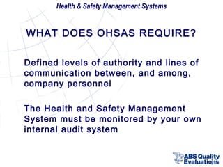 Health & Safety Management Systems

WHAT DOES OHSAS REQUIRE?
Defined levels of authority and lines of
communication between, and among,
company personnel
The Health and Safety Management
System must be monitored by your own
internal audit system

19

 