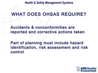 Health & Safety Management Systems

WHAT DOES OHSAS REQUIRE?
Accidents & nonconformities are
reported and corrective actions taken
Part of planning must include hazard
identification, risk assessment and risk
control

20

 