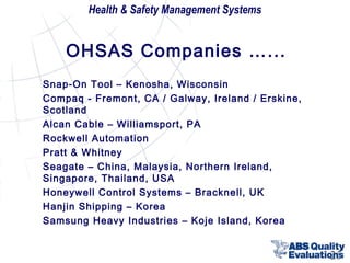 Health & Safety Management Systems

OHSAS Companies …...
Snap-On Tool – Kenosha, Wisconsin
Compaq - Fremont, CA / Galway, Ireland / Erskine,
Scotland
Alcan Cable – Williamsport, PA
Rockwell Automation
Pratt & Whitney
Seagate – China, Malaysia, Northern Ireland,
Singapore, Thailand, USA
Honeywell Control Systems – Bracknell, UK
Hanjin Shipping – Korea
Samsung Heavy Industries – Koje Island, Korea

25

 