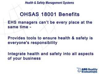 Health & Safety Management Systems

OHSAS 18001 Benefits
EHS managers can’t be every place at the
same time Provides tools to ensure health & safety is
everyone's responsibility
Integrate health and safety into all aspects
of your business
26

 