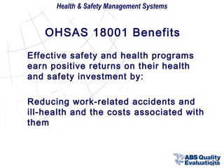 Health & Safety Management Systems

OHSAS 18001 Benefits
Effective safety and health programs
earn positive returns on their health
and safety investment by:
Reducing work-related accidents and
ill-health and the costs associated with
them

27

 