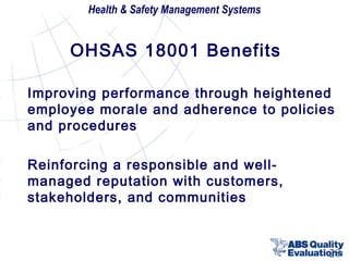 Health & Safety Management Systems

OHSAS 18001 Benefits
Improving performance through heightened
employee morale and adherence to policies
and procedures
Reinforcing a responsible and wellmanaged reputation with customers,
stakeholders, and communities

28

 