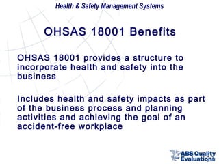 Health & Safety Management Systems

OHSAS 18001 Benefits
OHSAS 18001 provides a structure to
incorporate health and safety into the
business
Includes health and safety impacts as part
of the business process and planning
activities and achieving the goal of an
accident-free workplace

29

 